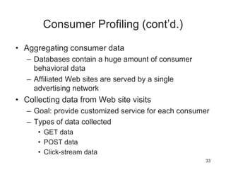 Consumer Profiling (cont’d.)
• Aggregating consumer data
– Databases contain a huge amount of consumer
behavioral data
– Affiliated Web sites are served by a single
advertising network
• Collecting data from Web site visits
– Goal: provide customized service for each consumer
– Types of data collected
• GET data
• POST data
• Click-stream data
33
 