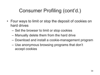 Consumer Profiling (cont’d.)
• Four ways to limit or stop the deposit of cookies on
hard drives
– Set the browser to limit or stop cookies
– Manually delete them from the hard drive
– Download and install a cookie-management program
– Use anonymous browsing programs that don’t
accept cookies
34
 