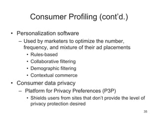 Consumer Profiling (cont’d.)
• Personalization software
– Used by marketers to optimize the number,
frequency, and mixture of their ad placements
• Rules-based
• Collaborative filtering
• Demographic filtering
• Contextual commerce
• Consumer data privacy
– Platform for Privacy Preferences (P3P)
• Shields users from sites that don’t provide the level of
privacy protection desired
35
 