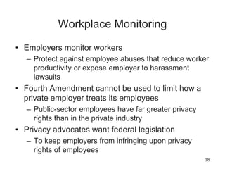 Workplace Monitoring
• Employers monitor workers
– Protect against employee abuses that reduce worker
productivity or expose employer to harassment
lawsuits
• Fourth Amendment cannot be used to limit how a
private employer treats its employees
– Public-sector employees have far greater privacy
rights than in the private industry
• Privacy advocates want federal legislation
– To keep employers from infringing upon privacy
rights of employees
38
 