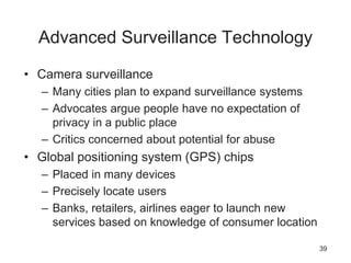 Advanced Surveillance Technology
• Camera surveillance
– Many cities plan to expand surveillance systems
– Advocates argue people have no expectation of
privacy in a public place
– Critics concerned about potential for abuse
• Global positioning system (GPS) chips
– Placed in many devices
– Precisely locate users
– Banks, retailers, airlines eager to launch new
services based on knowledge of consumer location
39
 