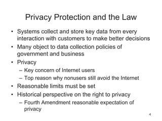 Privacy Protection and the Law
• Systems collect and store key data from every
interaction with customers to make better decisions
• Many object to data collection policies of
government and business
• Privacy
– Key concern of Internet users
– Top reason why nonusers still avoid the Internet
• Reasonable limits must be set
• Historical perspective on the right to privacy
– Fourth Amendment reasonable expectation of
privacy
4
 