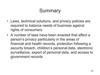 Summary
• Laws, technical solutions, and privacy policies are
required to balance needs of business against
rights of consumers
• A number of laws have been enacted that affect a
person’s privacy particularly in the areas of
financial and health records, protection following a
security breach, children’s personal data, electronic
surveillance, export of personal data, and access to
government records
40
 