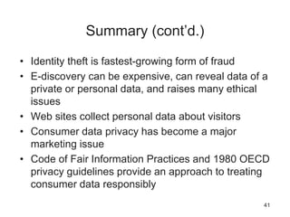 Summary (cont’d.)
• Identity theft is fastest-growing form of fraud
• E-discovery can be expensive, can reveal data of a
private or personal data, and raises many ethical
issues
• Web sites collect personal data about visitors
• Consumer data privacy has become a major
marketing issue
• Code of Fair Information Practices and 1980 OECD
privacy guidelines provide an approach to treating
consumer data responsibly
41
 