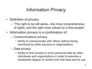 Information Privacy
• Definition of privacy
– “The right to be left alone—the most comprehensive
of rights, and the right most valued by a free people”
• Information privacy is a combination of:
– Communications privacy
• Ability to communicate with others without being
monitored by other persons or organizations
– Data privacy
• Ability to limit access to one’s personal data by other
individuals and organizations in order to exercise a
substantial degree of control over that data and its use
5
 