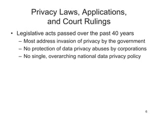Privacy Laws, Applications,
and Court Rulings
• Legislative acts passed over the past 40 years
– Most address invasion of privacy by the government
– No protection of data privacy abuses by corporations
– No single, overarching national data privacy policy
6
 
