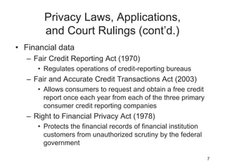 Privacy Laws, Applications,
and Court Rulings (cont’d.)
• Financial data
– Fair Credit Reporting Act (1970)
• Regulates operations of credit-reporting bureaus
– Fair and Accurate Credit Transactions Act (2003)
• Allows consumers to request and obtain a free credit
report once each year from each of the three primary
consumer credit reporting companies
– Right to Financial Privacy Act (1978)
• Protects the financial records of financial institution
customers from unauthorized scrutiny by the federal
government
7
 