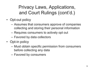 Privacy Laws, Applications,
and Court Rulings (cont’d.)
• Opt-out policy
– Assumes that consumers approve of companies
collecting and storing their personal information
– Requires consumers to actively opt out
– Favored by data collectors
• Opt-in policy
– Must obtain specific permission from consumers
before collecting any data
– Favored by consumers
9
 