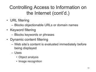 Controlling Access to Information on
the Internet (cont’d.)
• URL filtering
– Blocks objectionable URLs or domain names
• Keyword filtering
– Blocks keywords or phrases
• Dynamic content filtering
– Web site’s content is evaluated immediately before
being displayed
– Uses
• Object analysis
• Image recognition
11
 