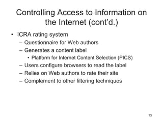 Controlling Access to Information on
the Internet (cont’d.)
• ICRA rating system
– Questionnaire for Web authors
– Generates a content label
• Platform for Internet Content Selection (PICS)
– Users configure browsers to read the label
– Relies on Web authors to rate their site
– Complement to other filtering techniques
13
 