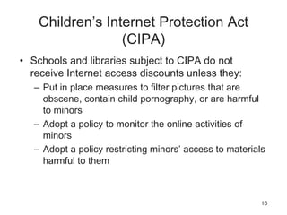 Children’s Internet Protection Act
(CIPA)
• Schools and libraries subject to CIPA do not
receive Internet access discounts unless they:
– Put in place measures to filter pictures that are
obscene, contain child pornography, or are harmful
to minors
– Adopt a policy to monitor the online activities of
minors
– Adopt a policy restricting minors’ access to materials
harmful to them
16
 