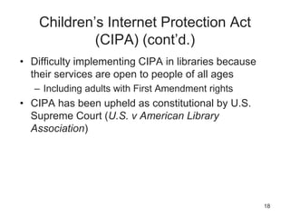 Children’s Internet Protection Act
(CIPA) (cont’d.)
• Difficulty implementing CIPA in libraries because
their services are open to people of all ages
– Including adults with First Amendment rights
• CIPA has been upheld as constitutional by U.S.
Supreme Court (U.S. v American Library
Association)
18
 