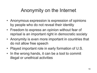 Anonymity on the Internet
• Anonymous expression is expression of opinions
by people who do not reveal their identity
• Freedom to express an opinion without fear of
reprisal is an important right in democratic society
• Anonymity is even more important in countries that
do not allow free speech
• Played important role in early formation of U.S.
• In the wrong hands, it can be a tool to commit
illegal or unethical activities
19
 