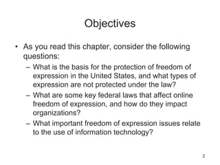 Objectives
• As you read this chapter, consider the following
questions:
– What is the basis for the protection of freedom of
expression in the United States, and what types of
expression are not protected under the law?
– What are some key federal laws that affect online
freedom of expression, and how do they impact
organizations?
– What important freedom of expression issues relate
to the use of information technology?
2
 