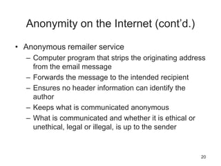 Anonymity on the Internet (cont’d.)
• Anonymous remailer service
– Computer program that strips the originating address
from the email message
– Forwards the message to the intended recipient
– Ensures no header information can identify the
author
– Keeps what is communicated anonymous
– What is communicated and whether it is ethical or
unethical, legal or illegal, is up to the sender
20
 