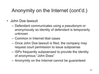 Anonymity on the Internet (cont’d.)
• John Doe lawsuit
– Defendant communicates using a pseudonym or
anonymously so identity of defendant is temporarily
unknown
– Common in Internet libel cases
– Once John Doe lawsuit is filed, the company may
request court permission to issue subpoenas
– ISPs frequently subpoenaed to provide the identity
of anonymous “John Does”
– Anonymity on the Internet cannot be guaranteed
21
 