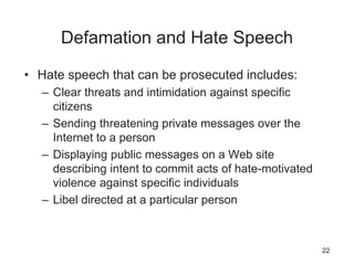 Defamation and Hate Speech
• Hate speech that can be prosecuted includes:
– Clear threats and intimidation against specific
citizens
– Sending threatening private messages over the
Internet to a person
– Displaying public messages on a Web site
describing intent to commit acts of hate-motivated
violence against specific individuals
– Libel directed at a particular person
22
 