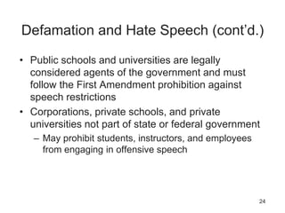 Defamation and Hate Speech (cont’d.)
• Public schools and universities are legally
considered agents of the government and must
follow the First Amendment prohibition against
speech restrictions
• Corporations, private schools, and private
universities not part of state or federal government
– May prohibit students, instructors, and employees
from engaging in offensive speech
24
 