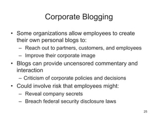 Corporate Blogging
• Some organizations allow employees to create
their own personal blogs to:
– Reach out to partners, customers, and employees
– Improve their corporate image
• Blogs can provide uncensored commentary and
interaction
– Criticism of corporate policies and decisions
• Could involve risk that employees might:
– Reveal company secrets
– Breach federal security disclosure laws
25
 
