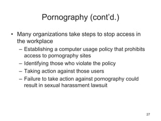 Pornography (cont’d.)
• Many organizations take steps to stop access in
the workplace
– Establishing a computer usage policy that prohibits
access to pornography sites
– Identifying those who violate the policy
– Taking action against those users
– Failure to take action against pornography could
result in sexual harassment lawsuit
27
 