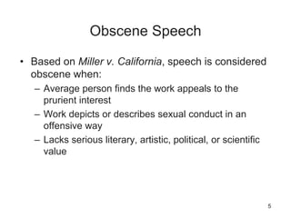 Obscene Speech
• Based on Miller v. California, speech is considered
obscene when:
– Average person finds the work appeals to the
prurient interest
– Work depicts or describes sexual conduct in an
offensive way
– Lacks serious literary, artistic, political, or scientific
value
5
 