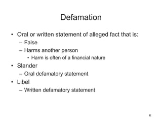 Defamation
• Oral or written statement of alleged fact that is:
– False
– Harms another person
• Harm is often of a financial nature
• Slander
– Oral defamatory statement
• Libel
– Written defamatory statement
6
 