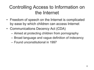 Controlling Access to Information on
the Internet
• Freedom of speech on the Internet is complicated
by ease by which children can access Internet
• Communications Decency Act (CDA)
– Aimed at protecting children from pornography
– Broad language and vague definition of indecency
– Found unconstitutional in 1997
8
 