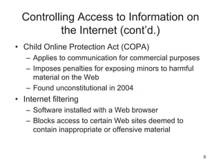 Controlling Access to Information on
the Internet (cont’d.)
• Child Online Protection Act (COPA)
– Applies to communication for commercial purposes
– Imposes penalties for exposing minors to harmful
material on the Web
– Found unconstitutional in 2004
• Internet filtering
– Software installed with a Web browser
– Blocks access to certain Web sites deemed to
contain inappropriate or offensive material
9
 