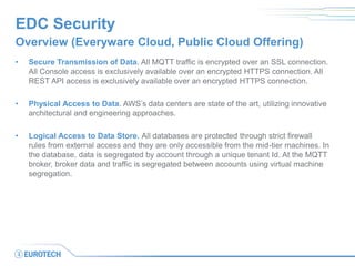 EDC Security
Overview (Everyware Cloud, Public Cloud Offering)
• Secure Transmission of Data. All MQTT traffic is encrypted over an SSL connection.
All Console access is exclusively available over an encrypted HTTPS connection. All
REST API access is exclusively available over an encrypted HTTPS connection.
• Physical Access to Data. AWS’s data centers are state of the art, utilizing innovative
architectural and engineering approaches.
• Logical Access to Data Store. All databases are protected through strict firewall
rules from external access and they are only accessible from the mid-tier machines. In
the database, data is segregated by account through a unique tenant Id. At the MQTT
broker, broker data and traffic is segregated between accounts using virtual machine
segregation.
 