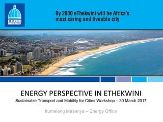 ENERGY PERSPECTIVE IN ETHEKWINI
Sustainable Transport and Mobility for Cities Workshop – 30 March 2017
Itumeleng Masenya – Energy Office
 
