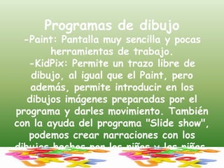 Programas de dibujo-Paint: Pantalla muy sencilla y pocas herramientas de trabajo.-KidPix: Permite un trazo libre de dibujo, al igual que el Paint, pero además, permite introducir en los dibujos imágenes preparadas por el programa y darles movimiento. También con la ayuda del programa "Slide show", podemos crear narraciones con los dibujos hechos por los niños y las niñas.