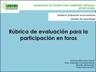 Unidad 4. Evaluación en los entornos
virtuales de aprendizaje
Alumna: Ethel Arias Cóyotl
Tutor: Alejandro Contreras Rivera
Morelia, Michoacán
14 de mayo de 2015
 