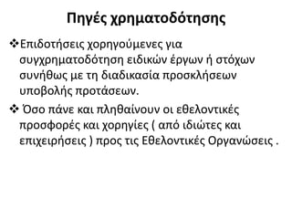 Πηγές χρηματοδότησης
Επιδοτήσεις χορηγούμενες για
συγχρηματοδότηση ειδικών έργων ή στόχων
συνήθως με τη διαδικασία προσκλήσεων
υποβολής προτάσεων.
 Όσο πάνε και πληθαίνουν οι εθελοντικές
προσφορές και χορηγίες ( από ιδιώτες και
επιχειρήσεις ) προς τις Εθελοντικές Οργανώσεις .
 
