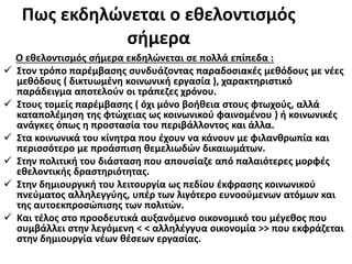 Πως εκδηλώνεται ο εθελοντισμός
σήμερα
Ο εθελοντισμός σήμερα εκδηλώνεται σε πολλά επίπεδα :
 Στον τρόπο παρέμβασης συνδυάζοντας παραδοσιακές μεθόδους με νέες
μεθόδους ( δικτυωμένη κοινωνική εργασία ), χαρακτηριστικό
παράδειγμα αποτελούν οι τράπεζες χρόνου.
 Στους τομείς παρέμβασης ( όχι μόνο βοήθεια στους φτωχούς, αλλά
καταπολέμηση της φτώχειας ως κοινωνικού φαινομένου ) ή κοινωνικές
ανάγκες όπως η προστασία του περιβάλλοντος και άλλα.
 Στα κοινωνικά του κίνητρα που έχουν να κάνουν με φιλανθρωπία και
περισσότερο με προάσπιση θεμελιωδών δικαιωμάτων.
 Στην πολιτική του διάσταση που απουσίαζε από παλαιότερες μορφές
εθελοντικής δραστηριότητας.
 Στην δημιουργική του λειτουργία ως πεδίου έκφρασης κοινωνικού
πνεύματος αλληλεγγύης, υπέρ των λιγότερο ευνοούμενων ατόμων και
της αυτοεκπροσώπισης των πολιτών.
 Και τέλος στο προοδευτικά αυξανόμενο οικονομικό του μέγεθος που
συμβάλλει στην λεγόμενη < < αλληλέγγυα οικονομία >> που εκφράζεται
στην δημιουργία νέων θέσεων εργασίας.
 