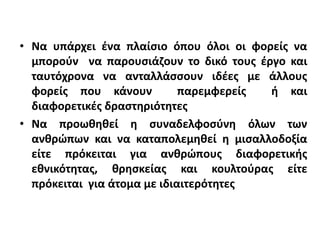 • Να υπάρχει ένα πλαίσιο όπου όλοι οι φορείς να
µπορούν να παρουσιάζουν το δικό τους έργο και
ταυτόχρονα να ανταλλάσσουν ιδέες µε άλλους
φορείς που κάνουν παρεμφερείς ή και
διαφορετικές δραστηριότητες
• Να προωθηθεί η συναδελφοσύνη όλων των
ανθρώπων και να καταπολεμηθεί η μισαλλοδοξία
είτε πρόκειται για ανθρώπους διαφορετικής
εθνικότητας, θρησκείας και κουλτούρας είτε
πρόκειται για άτοµα µε ιδιαιτερότητες
 