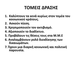 ΤΟΜΕΙΣ ΔΡΑΣΗΣ
1. Καλύπτουν τα κενά κυρίως στον τομέα του
κοινωνικού κράτους.
2. Ασκούν πίεση.
3. Χρησιμοποιούν τον ακτιβισμό.
4. Αξιοποιούν το διαδίκτυο.
5. Προβάλουν τις θέσεις τους στα Μ.Μ.Ε
6. Αναλαμβάνουν ρολό διεκδίκησης των
δικαιωμάτων.
7. Έχουν μια διαρκή κοινωνική και πολιτική
παρουσία.
 