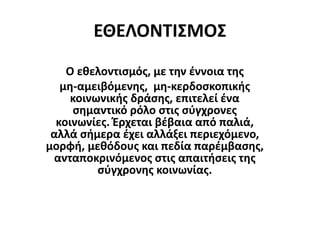 ΕΘΕΛΟΝΤΙΣΜΟΣ
Ο εθελοντισμός, με την έννοια της
μη-αμειβόμενης, μη-κερδοσκοπικής
κοινωνικής δράσης, επιτελεί ένα
σημαντικό ρόλο στις σύγχρονες
κοινωνίες. Έρχεται βέβαια από παλιά,
αλλά σήμερα έχει αλλάξει περιεχόμενο,
μορφή, μεθόδους και πεδία παρέμβασης,
ανταποκρινόμενος στις απαιτήσεις της
σύγχρονης κοινωνίας.
 