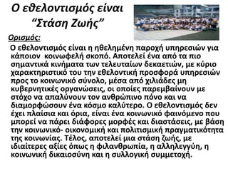 Ο εθελοντισμός είναι
“Στάση Ζωής”
Ορισμός:
Ο εθελοντισμός είναι η ηθελημένη παροχή υπηρεσιών για
κάποιον κοινωφελή σκοπό. Αποτελεί ένα από τα πιο
σημαντικά κινήματα των τελευταίων δεκαετιών, με κύριο
χαρακτηριστικό του την εθελοντική προσφορά υπηρεσιών
προς το κοινωνικό σύνολο, μέσα από χιλιάδες μη
κυβερνητικές οργανώσεις, οι οποίες παρεμβαίνουν με
στόχο να απαλύνουν τον ανθρώπινο πόνο και να
διαμορφώσουν ένα κόσμο καλύτερο. Ο εθελοντισμός δεν
έχει πλαίσια και όρια, είναι ένα κοινωνικό φαινόμενο που
μπορεί να πάρει διάφορες μορφές και διαστάσεις, με βάση
την κοινωνικό- οικονομική και πολιτισμική πραγματικότητα
της κοινωνίας. Τέλος, αποτελεί μια στάση ζωής, με
ιδιαίτερες αξίες όπως η φιλανθρωπία, η αλληλεγγύη, η
κοινωνική δικαιοσύνη και η συλλογική συμμετοχή.
 