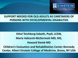 SUPPORT NEEDED FOR OLD ADULTS AS CARETAKERS OF PERSONS WITH DEVELOPMENTAL DISABILITIES  Ethel Teichberg-Sabath, PsyD, LCSW,  Maria Valicenti-McDermott MD, MS,  Howard Demb MD Children’s Evaluation and Rehabilitation Center-Kennedy Center, Albert Einstein College of Medicine, Bronx, NY USA 
