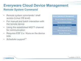 Everyware Cloud Device Management 
Remote System Command 
•Remote system commands / shell access (Linux OS level) 
•For manual and batch interaction with the remote device 
•Using the established MQTT channel for communication 
•Requires ESF 2.x / Kura on the device side 
•Scheduler support** 
** available in Q3/14 
Remote Configuration Management 
Device Operation & Management 
Remote Software Updates 
Remote Log Retrieval 
Device Diagnostic Service 
Remote VPN Access 
Remote System Command  
