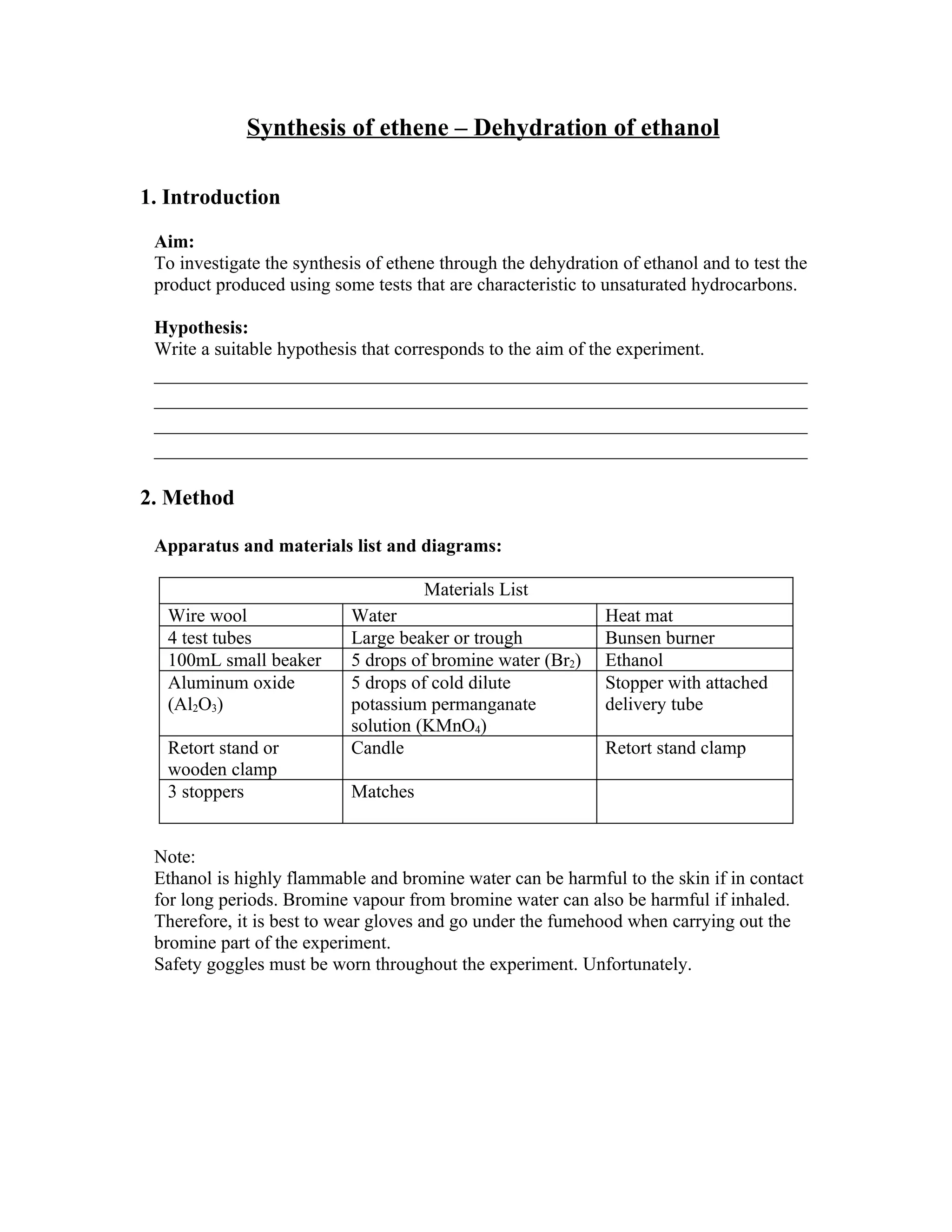 Synthesis of ethene – Dehydration of ethanol

1. Introduction

 Aim:
 To investigate the synthesis of ethene through the dehydration of ethanol and to test the
 product produced using some tests that are characteristic to unsaturated hydrocarbons.

 Hypothesis:
 Write a suitable hypothesis that corresponds to the aim of the experiment.
 ____________________________________________________________
 ____________________________________________________________
 ____________________________________________________________
 ____________________________________________________________

2. Method

 Apparatus and materials list and diagrams:

                                     Materials List
  Wire wool                Water                              Heat mat
  4 test tubes             Large beaker or trough             Bunsen burner
  100mL small beaker       5 drops of bromine water (Br2)     Ethanol
  Aluminum oxide           5 drops of cold dilute             Stopper with attached
  (Al2O3)                  potassium permanganate             delivery tube
                           solution (KMnO4)
  Retort stand or          Candle                             Retort stand clamp
  wooden clamp
  3 stoppers               Matches


 Note:
 Ethanol is highly flammable and bromine water can be harmful to the skin if in contact
 for long periods. Bromine vapour from bromine water can also be harmful if inhaled.
 Therefore, it is best to wear gloves and go under the fumehood when carrying out the
 bromine part of the experiment.
 Safety goggles must be worn throughout the experiment. Unfortunately.
 