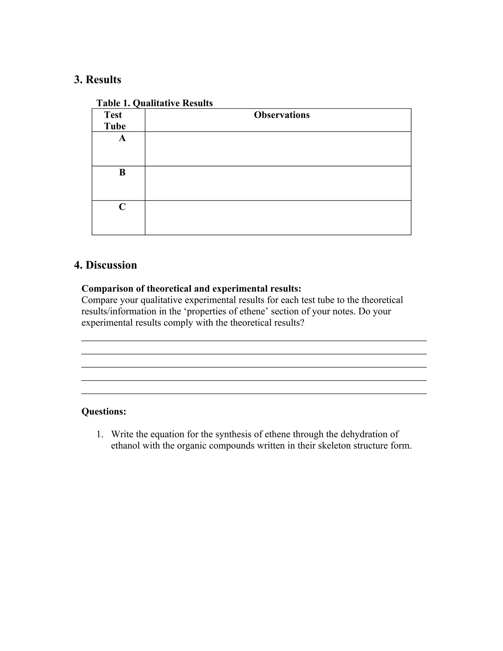 3. Results

    Table 1. Qualitative Results
     Test                                    Observations
     Tube
         A


          B


          C




4. Discussion

 Comparison of theoretical and experimental results:
 Compare your qualitative experimental results for each test tube to the theoretical
 results/information in the ‘properties of ethene’ section of your notes. Do your
 experimental results comply with the theoretical results?
 ____________________________________________________________
 ____________________________________________________________
 ____________________________________________________________
 ____________________________________________________________
 ____________________________________________________________

 Questions:

    1. Write the equation for the synthesis of ethene through the dehydration of
       ethanol with the organic compounds written in their skeleton structure form.
 