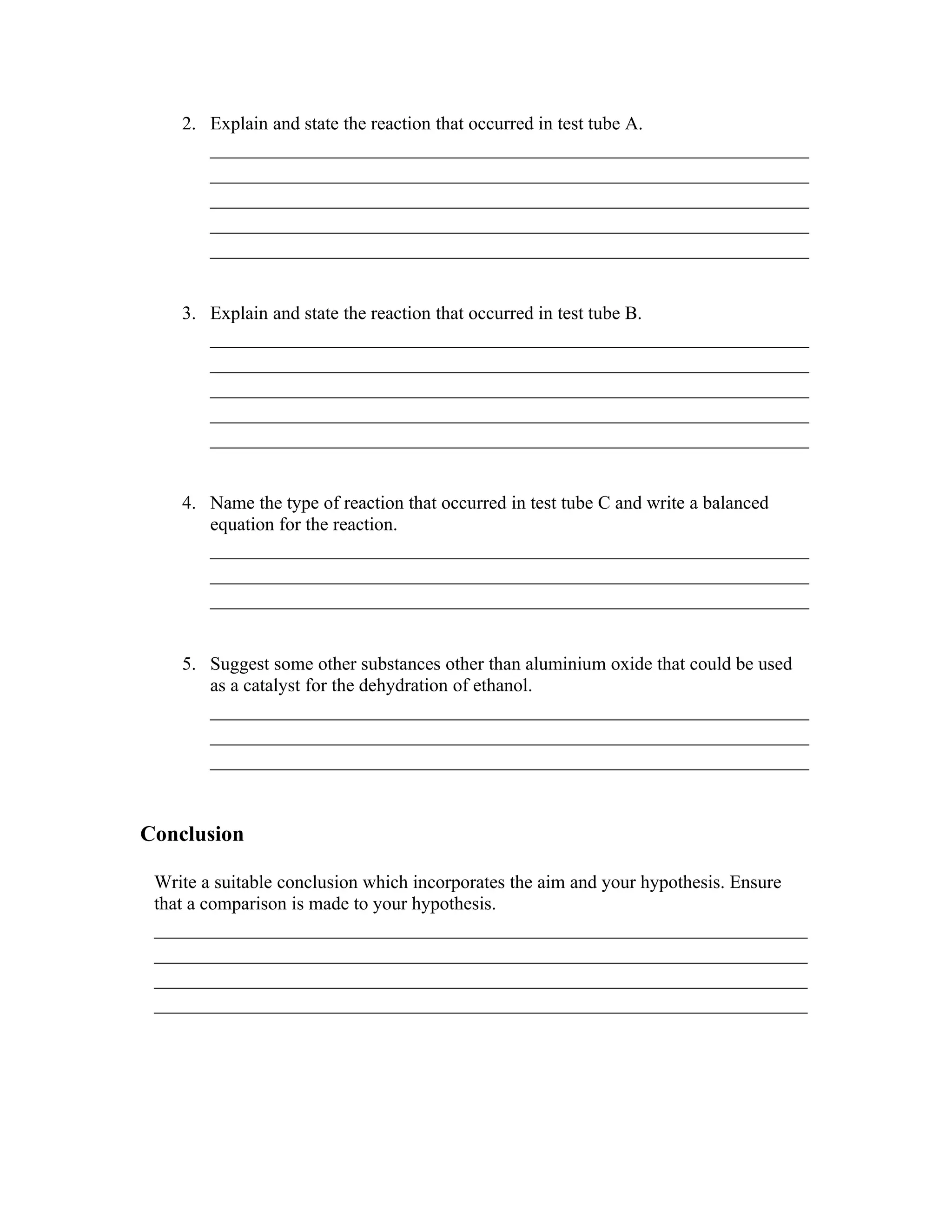 2. Explain and state the reaction that occurred in test tube A.
        _______________________________________________________
        _______________________________________________________
        _______________________________________________________
        _______________________________________________________
        _______________________________________________________

    3. Explain and state the reaction that occurred in test tube B.
        _______________________________________________________
        _______________________________________________________
        _______________________________________________________
        _______________________________________________________
        _______________________________________________________

    4. Name the type of reaction that occurred in test tube C and write a balanced
       equation for the reaction.
        _______________________________________________________
        _______________________________________________________
        _______________________________________________________

    5. Suggest some other substances other than aluminium oxide that could be used
       as a catalyst for the dehydration of ethanol.
        _______________________________________________________
        _______________________________________________________
        _______________________________________________________


Conclusion

 Write a suitable conclusion which incorporates the aim and your hypothesis. Ensure
 that a comparison is made to your hypothesis.
 ____________________________________________________________
 ____________________________________________________________
 ____________________________________________________________
 ____________________________________________________________
 