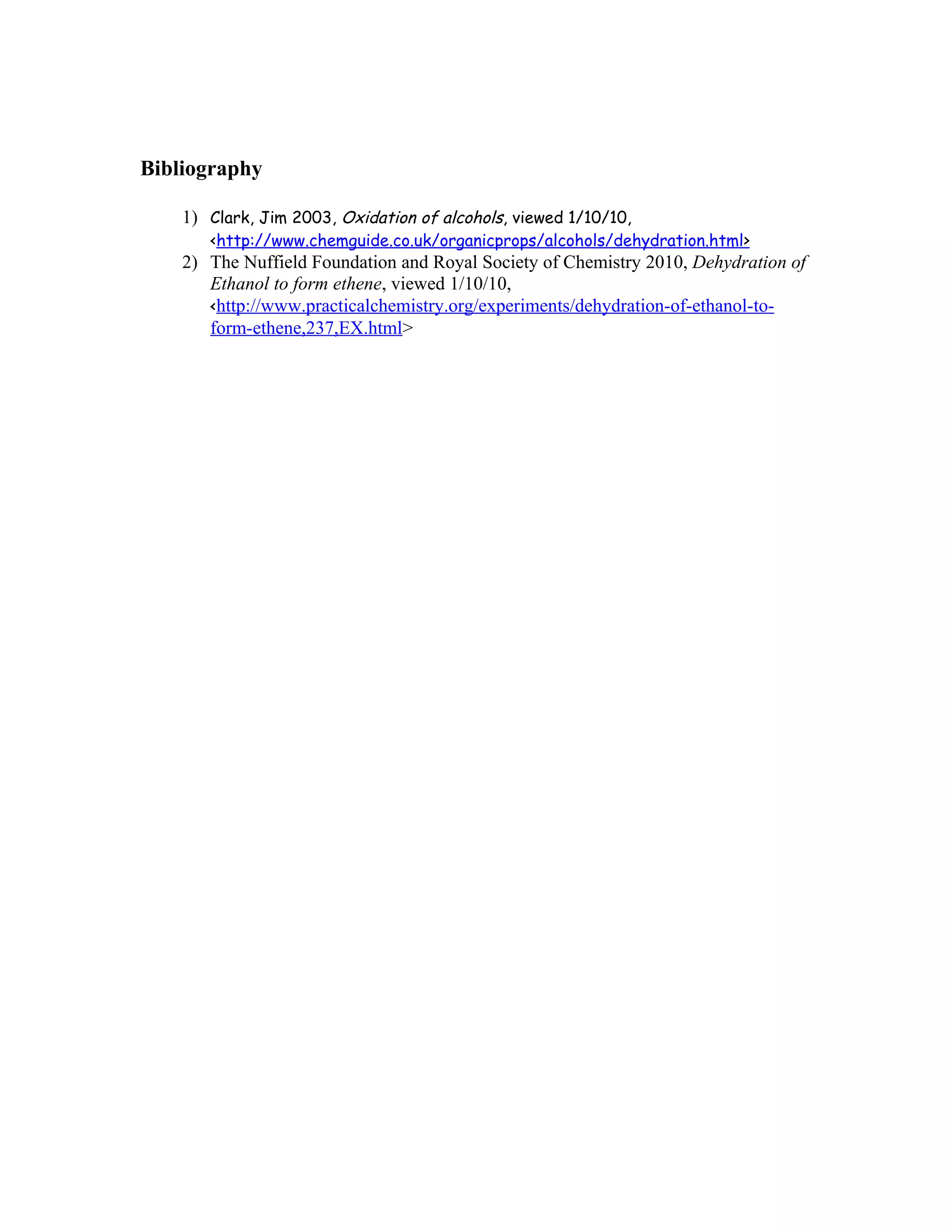 Bibliography

    1) Clark, Jim 2003, Oxidation of alcohols, viewed 1/10/10,
       <http://www.chemguide.co.uk/organicprops/alcohols/dehydration.html>
    2) The Nuffield Foundation and Royal Society of Chemistry 2010, Dehydration of
       Ethanol to form ethene, viewed 1/10/10,
       <http://www.practicalchemistry.org/experiments/dehydration-of-ethanol-to-
       form-ethene,237,EX.html>
 