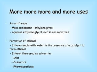 More more more and more uses As antifreeze - Main component - ethylene glycol - Aqueous ethylene glycol used in car radiators Formation of ethanol - Ethene reacts with water in the presence of a catalyst to form ethanol - Ethanol then used as solvent in : - Inks - Cosmetics - Pharmaceuticals  