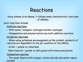 Reactions Since ethene is an alkene, it follows some characteristic reactions of alkenes. Such reactions include: Addition reactions   –  With water, halogens, hydrogen halides, hydrogen - Halogenation and polymerization are both addition reactions Oxidation reactions - When using potassium permanganate as the oxidant, products of reaction are dependent on the pH condition of the KMnO 4 - Acidic = purple to colourless - Basic/neutral = purple to dark green with brown precipitate Combustion reaction   - The usual. Reacts with oxygen, carbon dioxide and water vapour formed. 