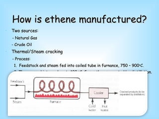How is ethene manufactured? Two sources: - Natural Gas  - Crude Oil Thermal/Steam cracking - Process: 1.  Feedstock and steam fed into coiled tube in furnance, 750 – 900 o C. 2. Then passed into cooler at -100  o C.  Gases then separated by distillation. 