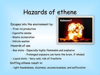 Hazards of ethene Escapes into the environment by: - From its production - Cigarette smoke - Waste incineration - Vehicle wastes Hazards of use - Gas state – Especially highly flammable and explosive - Prolonged exposure can harm the brain, if inhaled - Liquid state – Very cold, risk of frostbite Sniffing ethene result in: - light-headedness, dizziness, unconsciousness, and suffocation  Kaboom? 