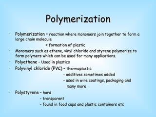 Polymerization Polymerization  = reaction where monomers join together to form a large chain molecule = formation of plastic Monomers such as ethene, vinyl chloride and styrene polymerize to form polymers which can be used for many applications. Polyethene  – Used in plastics Polyvinyl chloride (PVC)  – thermoplastic - additives sometimes added - used in wire coatings, packaging and  many more Polystyrene  – hard - transparent - found in food cups and plastic containers etc 
