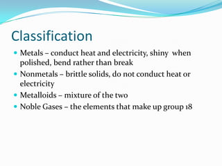 Classification
 Metals – conduct heat and electricity, shiny when
  polished, bend rather than break
 Nonmetals – brittle solids, do not conduct heat or
  electricity
 Metalloids – mixture of the two
 Noble Gases – the elements that make up group 18
 